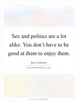 Sex and politics are a lot alike. You don’t have to be good at them to enjoy them Picture Quote #1
