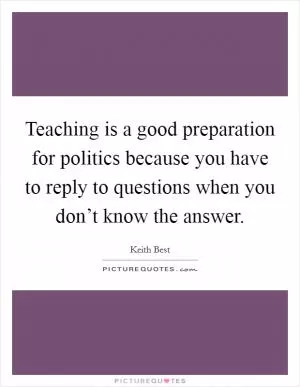 Teaching is a good preparation for politics because you have to reply to questions when you don’t know the answer Picture Quote #1