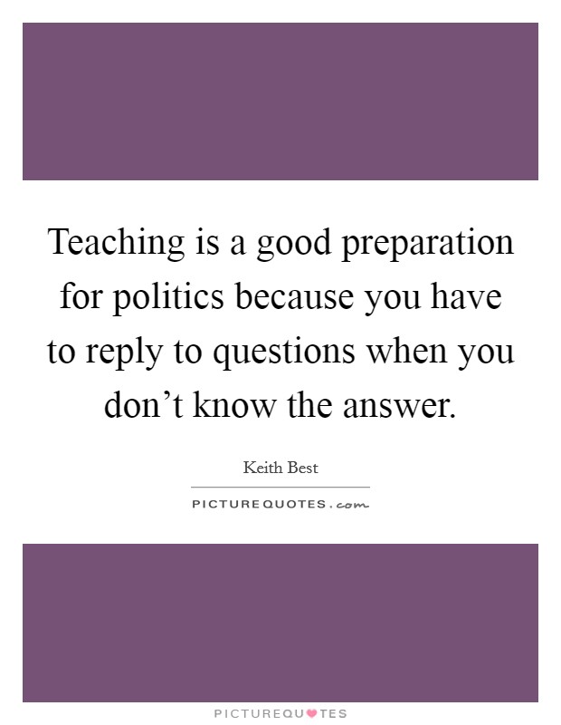 Teaching is a good preparation for politics because you have to reply to questions when you don't know the answer. Picture Quote #1