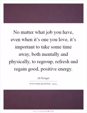 No matter what job you have, even when it’s one you love, it’s important to take some time away, both mentally and physically, to regroup, refresh and regain good, positive energy Picture Quote #1