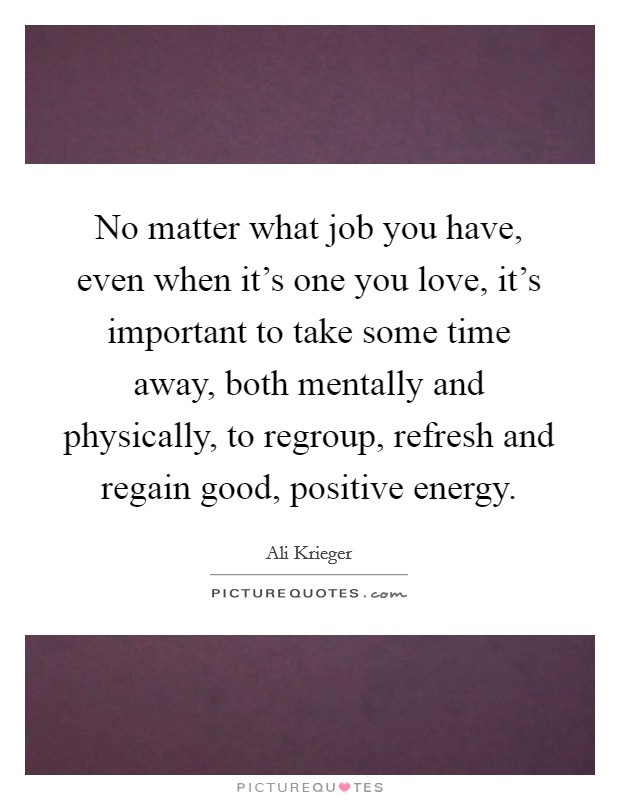 No matter what job you have, even when it's one you love, it's important to take some time away, both mentally and physically, to regroup, refresh and regain good, positive energy. Picture Quote #1