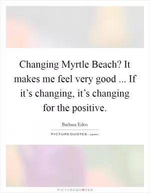 Changing Myrtle Beach? It makes me feel very good ... If it’s changing, it’s changing for the positive Picture Quote #1