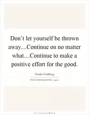 Don’t let yourself be thrown away....Continue on no matter what....Continue to make a positive effort for the good Picture Quote #1