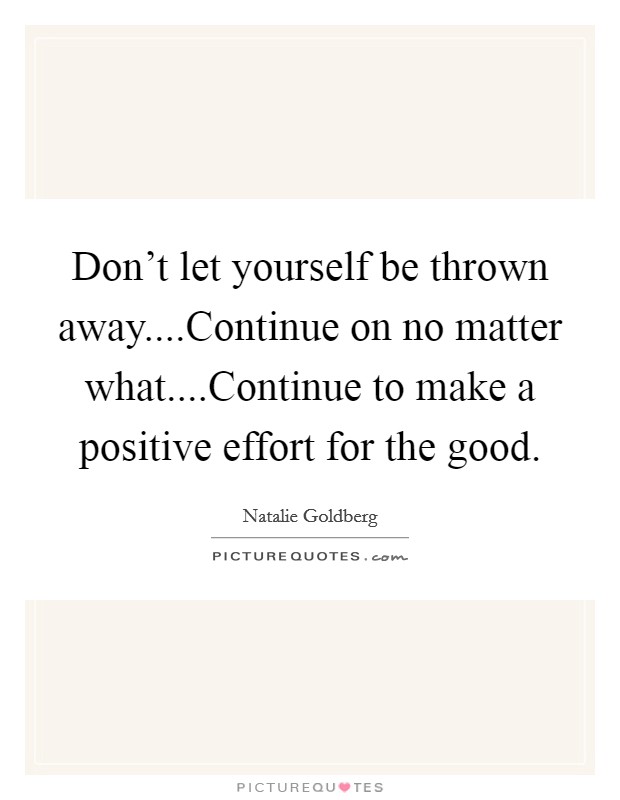 Don't let yourself be thrown away....Continue on no matter what....Continue to make a positive effort for the good. Picture Quote #1