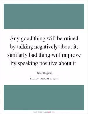 Any good thing will be ruined by talking negatively about it; similarly bad thing will improve by speaking positive about it Picture Quote #1