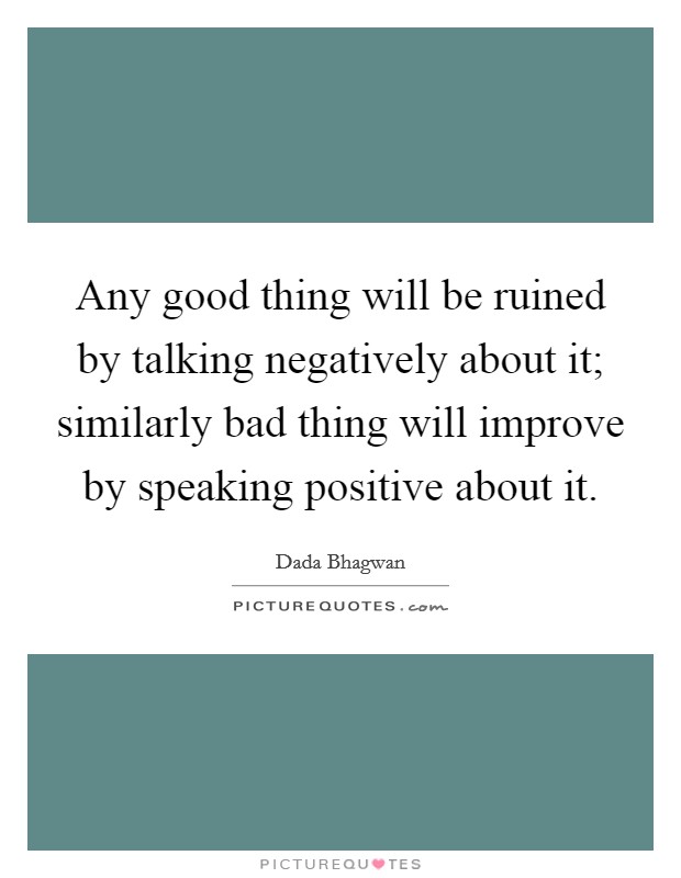Any good thing will be ruined by talking negatively about it; similarly bad thing will improve by speaking positive about it. Picture Quote #1