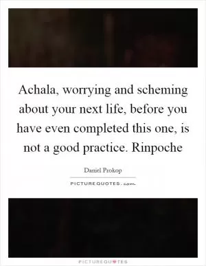 Achala, worrying and scheming about your next life, before you have even completed this one, is not a good practice. Rinpoche Picture Quote #1