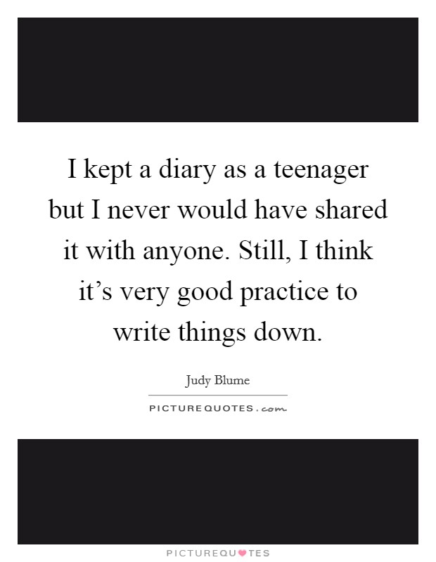 I kept a diary as a teenager but I never would have shared it with anyone. Still, I think it's very good practice to write things down. Picture Quote #1