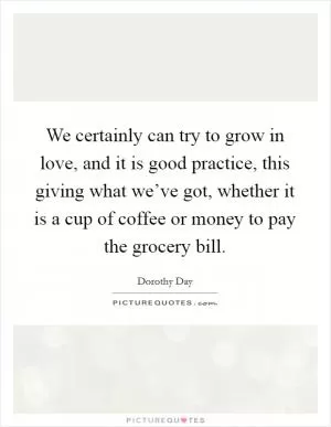 We certainly can try to grow in love, and it is good practice, this giving what we’ve got, whether it is a cup of coffee or money to pay the grocery bill Picture Quote #1