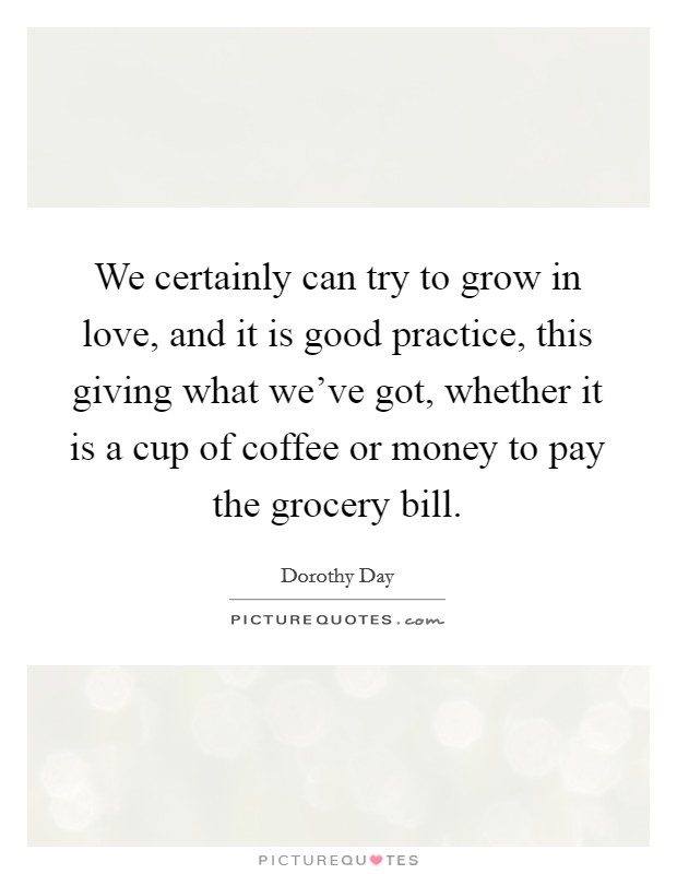 We certainly can try to grow in love, and it is good practice, this giving what we've got, whether it is a cup of coffee or money to pay the grocery bill. Picture Quote #1