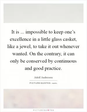 It is ... impossible to keep one’s excellence in a little glass casket, like a jewel, to take it out whenever wanted. On the contrary, it can only be conserved by continuous and good practice Picture Quote #1