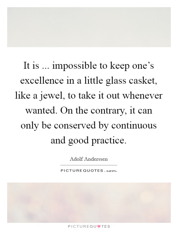 It is ... impossible to keep one's excellence in a little glass casket, like a jewel, to take it out whenever wanted. On the contrary, it can only be conserved by continuous and good practice. Picture Quote #1