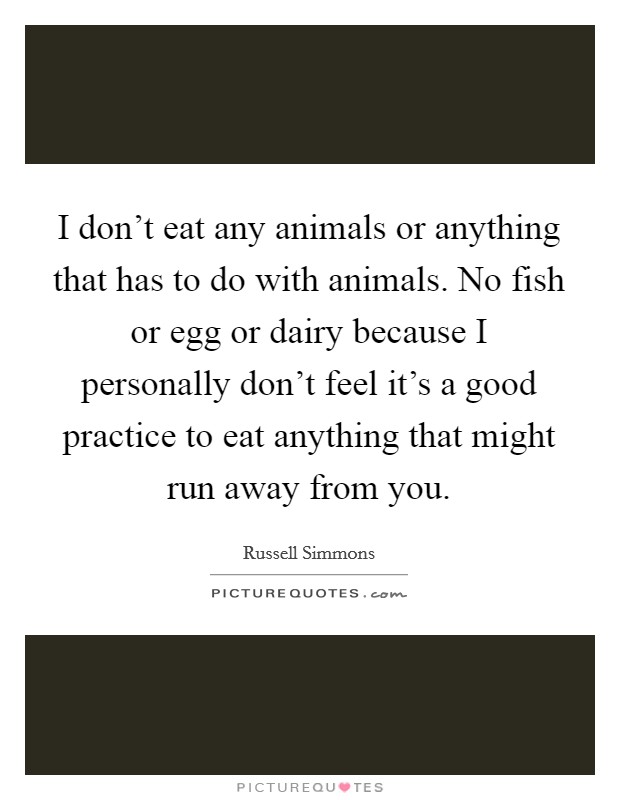 I don't eat any animals or anything that has to do with animals. No fish or egg or dairy because I personally don't feel it's a good practice to eat anything that might run away from you. Picture Quote #1