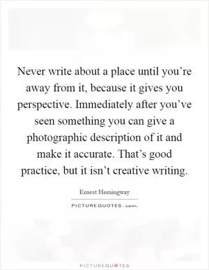 Never write about a place until you’re away from it, because it gives you perspective. Immediately after you’ve seen something you can give a photographic description of it and make it accurate. That’s good practice, but it isn’t creative writing Picture Quote #1