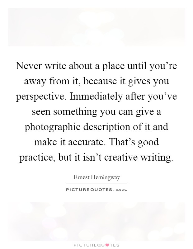 Never write about a place until you're away from it, because it gives you perspective. Immediately after you've seen something you can give a photographic description of it and make it accurate. That's good practice, but it isn't creative writing. Picture Quote #1