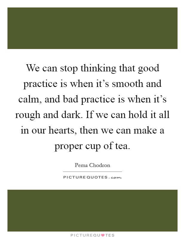 We can stop thinking that good practice is when it's smooth and calm, and bad practice is when it's rough and dark. If we can hold it all in our hearts, then we can make a proper cup of tea. Picture Quote #1