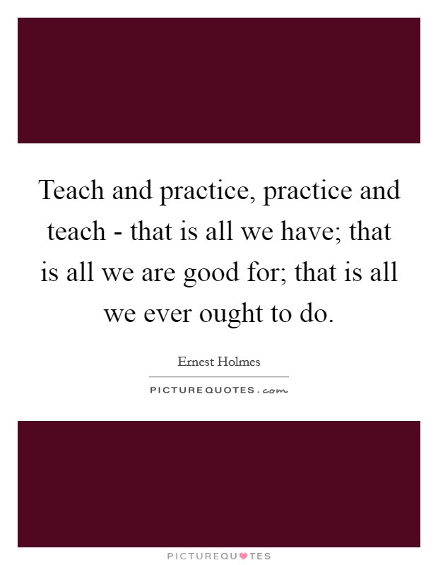 Teach and practice, practice and teach - that is all we have; that is all we are good for; that is all we ever ought to do. Picture Quote #1