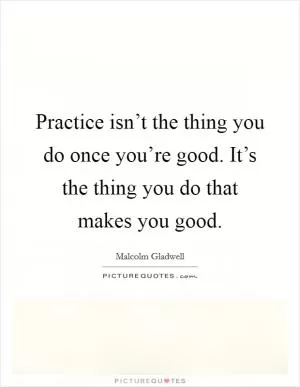 Practice isn’t the thing you do once you’re good. It’s the thing you do that makes you good Picture Quote #1