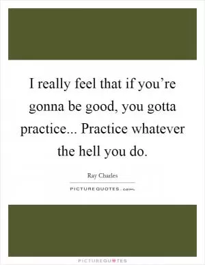 I really feel that if you’re gonna be good, you gotta practice... Practice whatever the hell you do Picture Quote #1