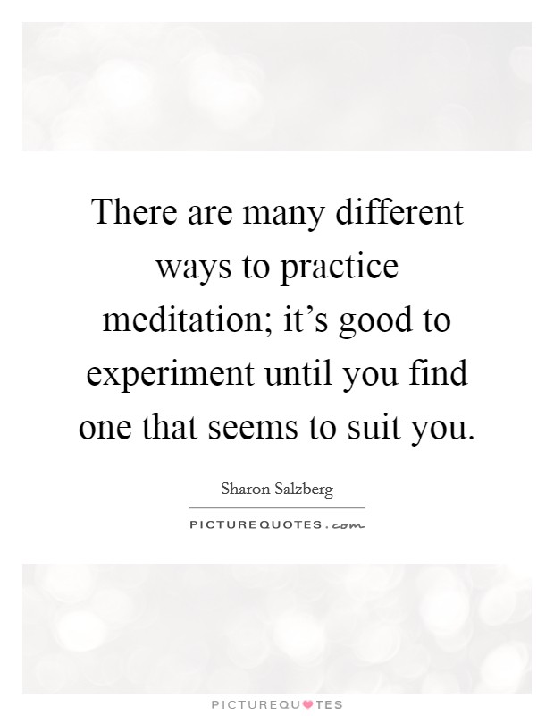 There are many different ways to practice meditation; it's good to experiment until you find one that seems to suit you. Picture Quote #1