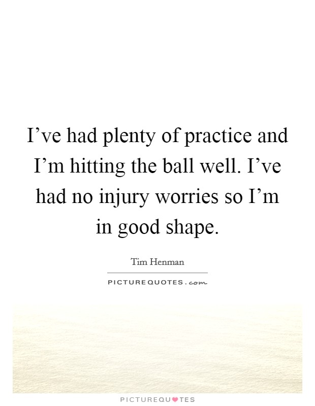 I've had plenty of practice and I'm hitting the ball well. I've had no injury worries so I'm in good shape. Picture Quote #1