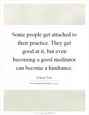 Some people get attached to their practice. They get good at it, but even becoming a good meditator can become a hindrance Picture Quote #1