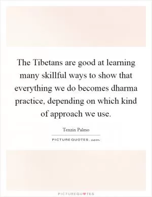 The Tibetans are good at learning many skillful ways to show that everything we do becomes dharma practice, depending on which kind of approach we use Picture Quote #1