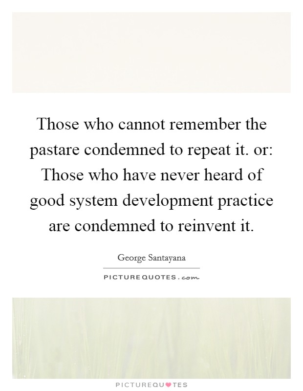 Those who cannot remember the pastare condemned to repeat it. or: Those who have never heard of good system development practice are condemned to reinvent it. Picture Quote #1