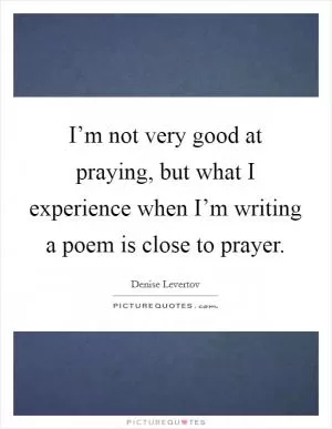 I’m not very good at praying, but what I experience when I’m writing a poem is close to prayer Picture Quote #1
