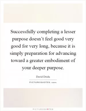 Successfully completing a lesser purpose doesn’t feel good very good for very long, because it is simply preparation for advancing toward a greater embodiment of your deeper purpose Picture Quote #1