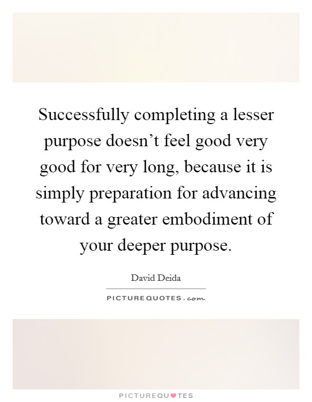 Successfully completing a lesser purpose doesn't feel good very good for very long, because it is simply preparation for advancing toward a greater embodiment of your deeper purpose. Picture Quote #1