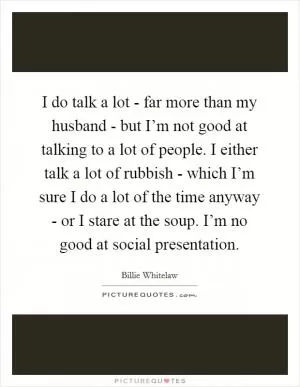 I do talk a lot - far more than my husband - but I’m not good at talking to a lot of people. I either talk a lot of rubbish - which I’m sure I do a lot of the time anyway - or I stare at the soup. I’m no good at social presentation Picture Quote #1