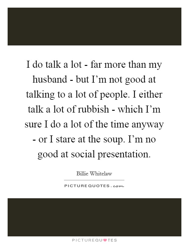 I do talk a lot - far more than my husband - but I'm not good at talking to a lot of people. I either talk a lot of rubbish - which I'm sure I do a lot of the time anyway - or I stare at the soup. I'm no good at social presentation. Picture Quote #1