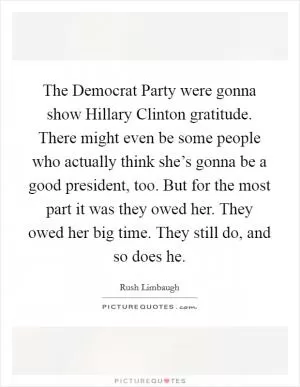 The Democrat Party were gonna show Hillary Clinton gratitude. There might even be some people who actually think she’s gonna be a good president, too. But for the most part it was they owed her. They owed her big time. They still do, and so does he Picture Quote #1
