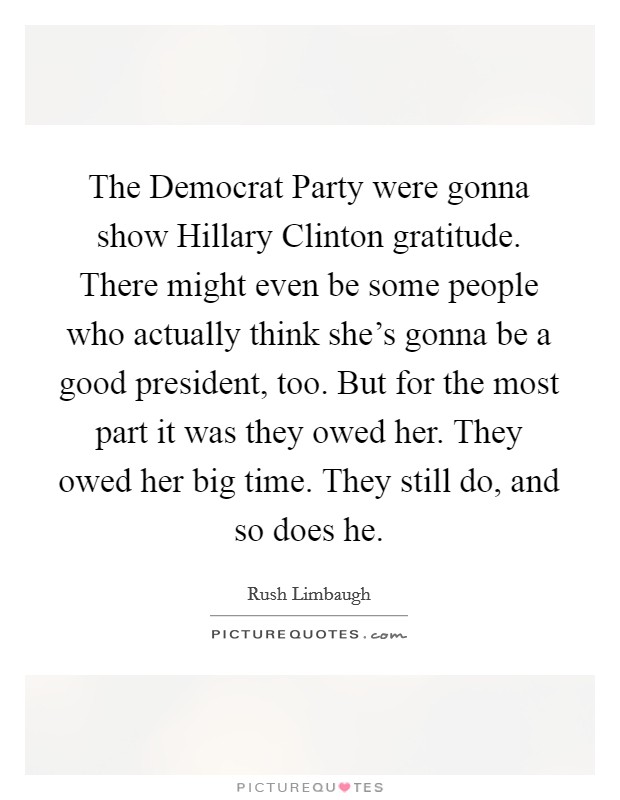 The Democrat Party were gonna show Hillary Clinton gratitude. There might even be some people who actually think she's gonna be a good president, too. But for the most part it was they owed her. They owed her big time. They still do, and so does he. Picture Quote #1