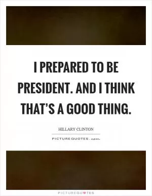 I prepared to be president. And I think that’s a good thing Picture Quote #1