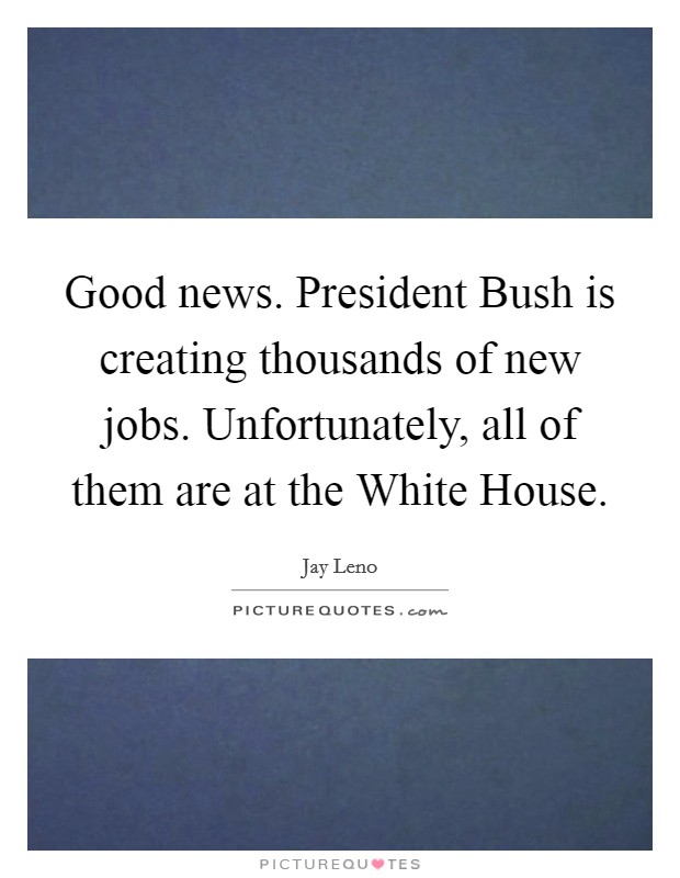 Good news. President Bush is creating thousands of new jobs. Unfortunately, all of them are at the White House. Picture Quote #1