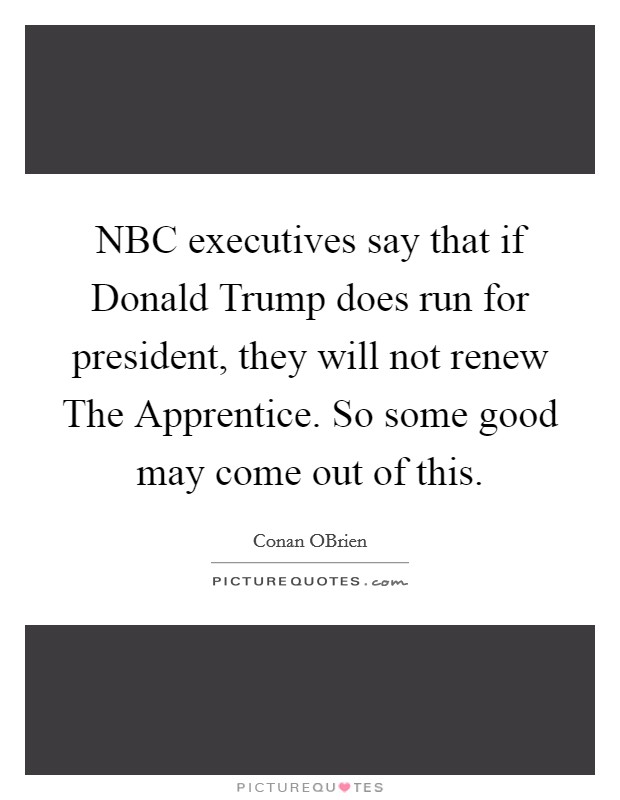NBC executives say that if Donald Trump does run for president, they will not renew The Apprentice. So some good may come out of this. Picture Quote #1