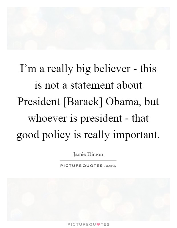 I'm a really big believer - this is not a statement about President [Barack] Obama, but whoever is president - that good policy is really important. Picture Quote #1