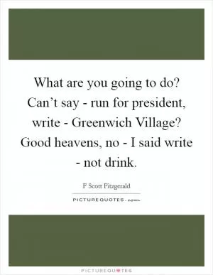 What are you going to do? Can’t say - run for president, write - Greenwich Village? Good heavens, no - I said write - not drink Picture Quote #1