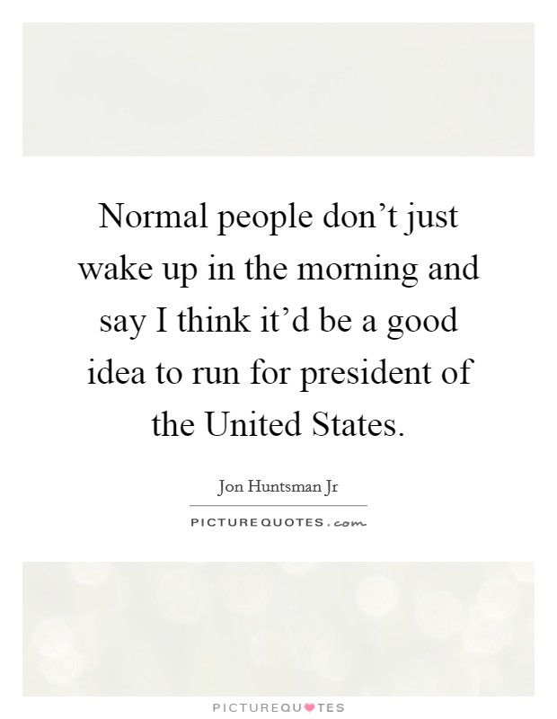 Normal people don't just wake up in the morning and say I think it'd be a good idea to run for president of the United States. Picture Quote #1