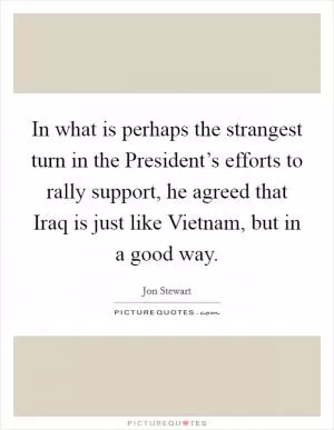 In what is perhaps the strangest turn in the President’s efforts to rally support, he agreed that Iraq is just like Vietnam, but in a good way Picture Quote #1