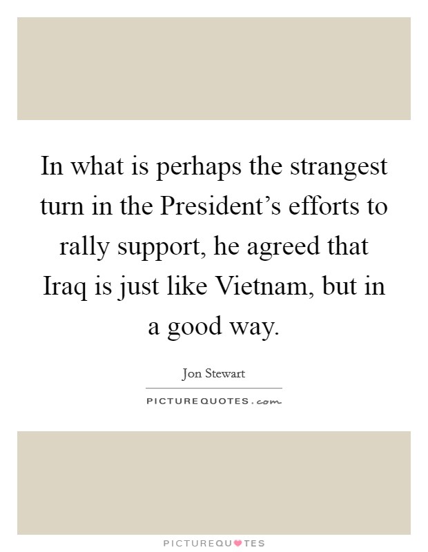 In what is perhaps the strangest turn in the President's efforts to rally support, he agreed that Iraq is just like Vietnam, but in a good way. Picture Quote #1