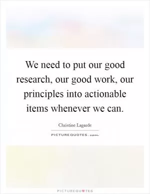 We need to put our good research, our good work, our principles into actionable items whenever we can Picture Quote #1
