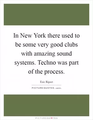 In New York there used to be some very good clubs with amazing sound systems. Techno was part of the process Picture Quote #1