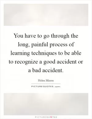 You have to go through the long, painful process of learning techniques to be able to recognize a good accident or a bad accident Picture Quote #1