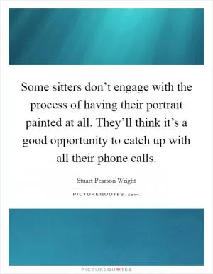 Some sitters don’t engage with the process of having their portrait painted at all. They’ll think it’s a good opportunity to catch up with all their phone calls Picture Quote #1