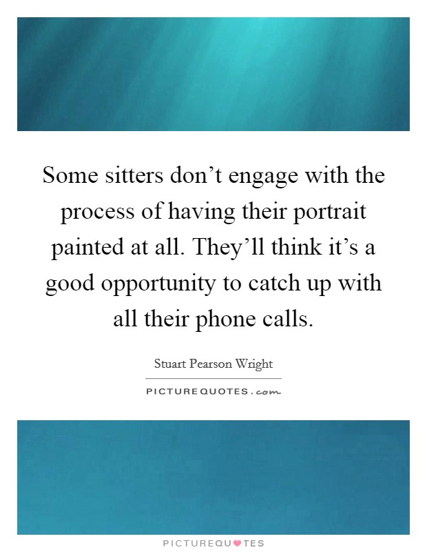 Some sitters don't engage with the process of having their portrait painted at all. They'll think it's a good opportunity to catch up with all their phone calls. Picture Quote #1