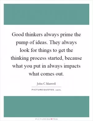Good thinkers always prime the pump of ideas. They always look for things to get the thinking process started, because what you put in always impacts what comes out Picture Quote #1