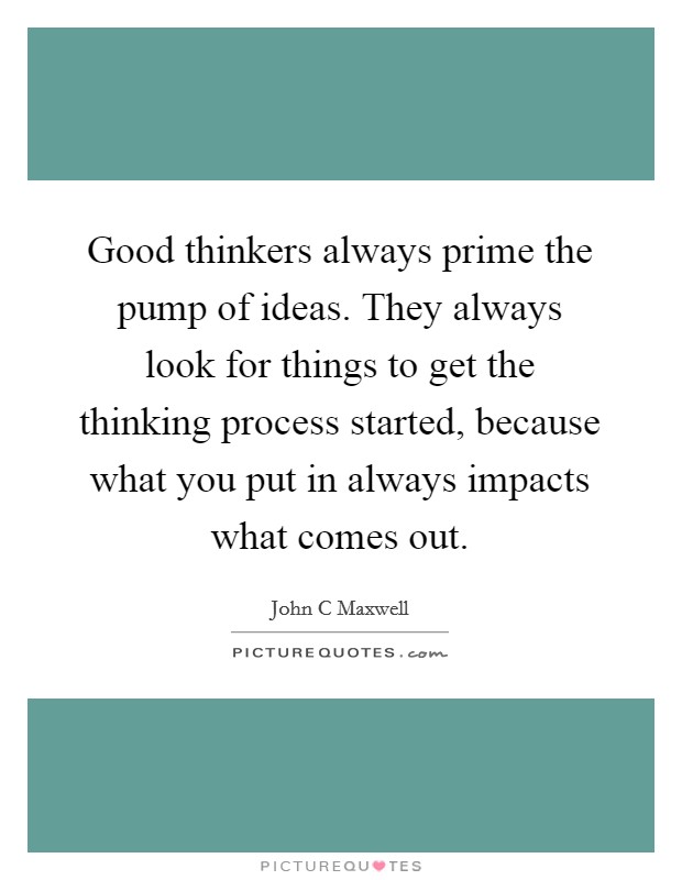 Good thinkers always prime the pump of ideas. They always look for things to get the thinking process started, because what you put in always impacts what comes out. Picture Quote #1